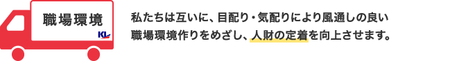 職場環境 私たちは互いに、目配り・気配りにより風通しのいい職場環境作りをめざし、人材の定着を向上させます。