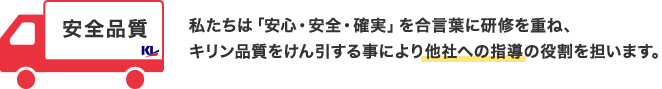 安全品質 私たちは「安心・安全・確実」を合言葉に研修を重ね、キリン品質をけん引する事により他社への指導の役割を担います。