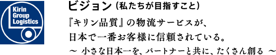 ビジョン（私たちが目指すこと）『キリン品質』の物流サービスが、日本で一番お客様に信頼されている。〜 小さな日本一を、パートナーと共に、たくさん創る 〜