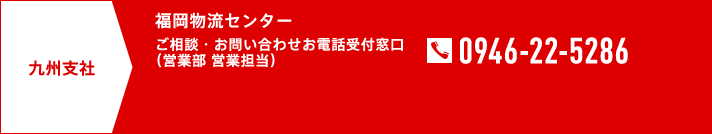 九州支社 福岡物流センター ご相談・お問い合わせお電話受付窓口（営業部 営業担当） TEL0946-22-5286