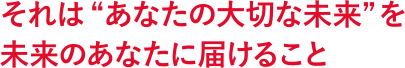 それは “あなたの大切な未来” を未来のあなたに届けること