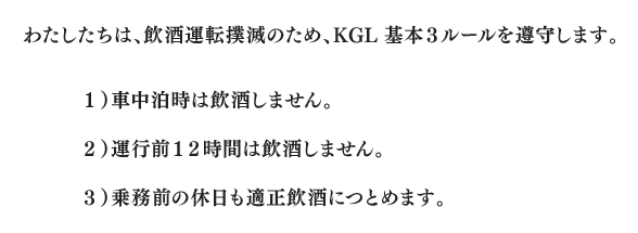 わたしたちは、飲酒運転撲滅のため、KGL基本３ルールを遵守します。１）車中泊時は飲酒しません。２）運行前１２時間は飲酒しません。３）乗務前の休日も適正飲酒につとめます。