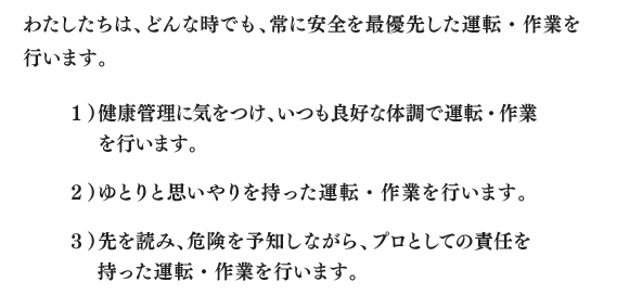 わたしたちは、どんな時でも、常に安全を最優先した運転・作業を行います。１）健康管理に気をつけ、いつも良好な体調で運転・作業を行います。２）ゆとりと思いやりを持った運転・作業を行います。３）先を読み、危険を予知しながら、プロとしての責任を持った運転・作業を行います。