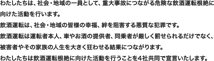 わたしたちは、社会・地域の一員として、重大事故につながる危険な飲酒運転根絶に向けた活動を行います。飲酒運転は、社会・地域の皆様の幸福、絆を阻害する悪質な犯罪です。飲酒運転は運転者本人、車やお酒の提供者、同乗者が厳しく罰せられるだけでなく、被害者やその家族の人生を大きく狂わせる結果につながります。わたしたちは飲酒運転根絶に向けた活動を行うことを4社共同で宣言いたします。