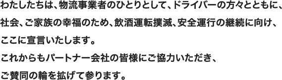 わたしたちは、物流事業者のひとりとして、ドライバーの方々とともに、社会、ご家族の幸福のため、飲酒運転撲滅、安全運行の継続に向け、ここに宣言いたします。これからもパートナー会社の皆様にご協力いただき、ご賛同の輪を拡げて参ります。