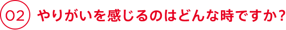 02 やりがいを感じるのはどんな時ですか？