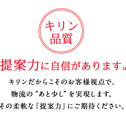 キリン品質 提案力に自信があります。キリンだからこそのお客様視点で、物流の"あと少し"を実現します。その柔軟な「提案力」にご期待ください。