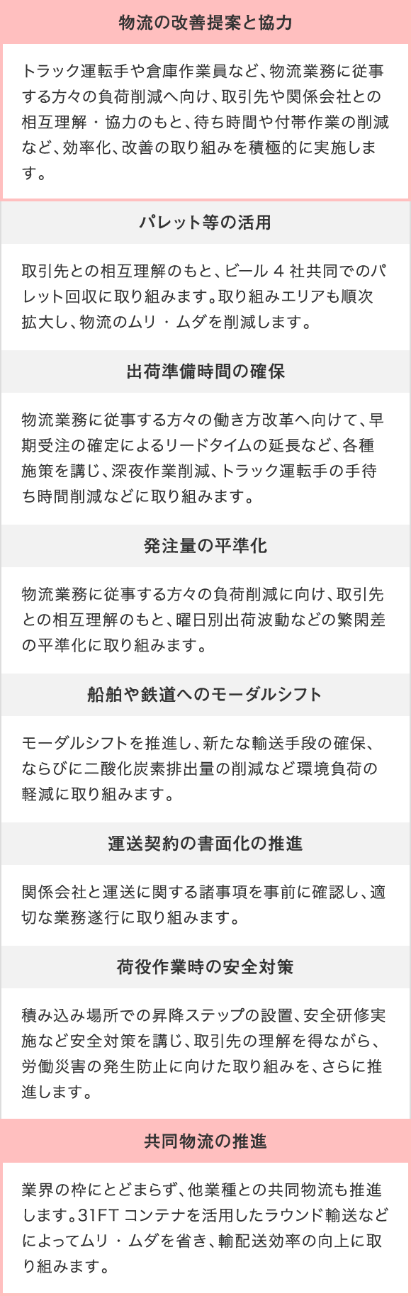 取組項目：物流の改善提案と協力 取組内容：トラック運転手や倉庫作業員など、物流業務に従事する方々の負荷削減へ向け、取引先や関係会社との相互理解・協力のもと、待ち時間や付帯作業の削減など、効率化、改善の取り組みを積極的に実施します。 取組項目：バレット等の活用 取組内容：取引先との相互理解のもと、ビール4社共同でのバレット回収に取り組みます。取り組みエリアも順次拡大し、物流のムリ・ムダを削減します。 取組項目：出荷準備時間の確保 取組内容：物流業務に従事する方々の働き方改革へ向けて、早期受注の確定によるリードタイムの延長など、各種施策を講じ、深夜作業削減、トラック運転手の手待ち時間削減などに取り組みます。 取組項目：発注量の平準化 取組内容：物流業務に従事する方々の負荷削減に向け、取引先との相互理解のもと、曜日別出荷波動などの繁閑差の平準化に取り組みます。 取組項目：船舶や鉄道へのモーダルシフト 取組内容：モーダルシフトを推進し、新たな輸送手段の確保、ならびに二酸化炭素排出量の削減など環境負荷の軽減に取り組みます。 取組項目：運送契約の書面化の推進 取組内容：関係会社と運送に関する諸事項を事前に確認し、適切な業務遂行に取り組みます。 取組項目：荷役作業時の安全対策 取組内容：積み込み場所での昇降ステップの設置、安全研修実施など安全対策を講じ、取引先の理解を得ながら、労働災害の発生防止に向けた取り組みを、さらに推進します。 取組項目：共同物流の推進 取組内容：業界の枠にとどまらず、他業種との共同物流も推進します。31FT コンテナを活用したラウンド輸送などによってムリ・ムダを省き、輸配送効率の向上に取り組みます。